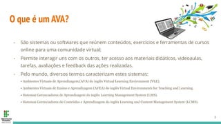 O que é um AVA?
- São sistemas ou softwares que reúnem conteúdos, exercícios e ferramentas de cursos
online para uma comunidade virtual;
- Permite interagir uns com os outros, ter acesso aos materiais didáticos, videoaulas,
tarefas, avaliações e feedback das ações realizadas.
- Pelo mundo, diversos termos caracterizam estes sistemas:
• Ambientes Virtuais de Aprendizagem (AVA) do inglês Virtual Learning Environment (VLE).
• Ambientes Virtuais de Ensino e Aprendizagem (AVEA) do inglês Virtual Environments for Teaching and Learning.
• Sistemas Gerenciadores de Aprendizagem do inglês Learning Management System (LMS).
• Sistemas Gerenciadores de Conteúdos e Aprendizagem do inglês Learning and Content Management System (LCMS).
3
 