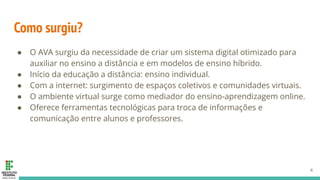 Como surgiu?
● O AVA surgiu da necessidade de criar um sistema digital otimizado para
auxiliar no ensino a distância e em modelos de ensino híbrido.
● Início da educação a distância: ensino individual.
● Com a internet: surgimento de espaços coletivos e comunidades virtuais.
● O ambiente virtual surge como mediador do ensino-aprendizagem online.
● Oferece ferramentas tecnológicas para troca de informações e
comunicação entre alunos e professores.
4
 