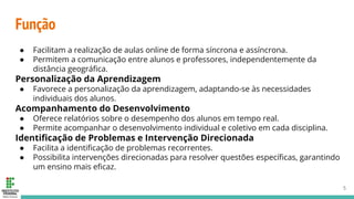 Função
● Facilitam a realização de aulas online de forma síncrona e assíncrona.
● Permitem a comunicação entre alunos e professores, independentemente da
distância geográﬁca.
Personalização da Aprendizagem
● Favorece a personalização da aprendizagem, adaptando-se às necessidades
individuais dos alunos.
Acompanhamento do Desenvolvimento
● Oferece relatórios sobre o desempenho dos alunos em tempo real.
● Permite acompanhar o desenvolvimento individual e coletivo em cada disciplina.
Identiﬁcação de Problemas e Intervenção Direcionada
● Facilita a identiﬁcação de problemas recorrentes.
● Possibilita intervenções direcionadas para resolver questões especíﬁcas, garantindo
um ensino mais eﬁcaz.
5
 