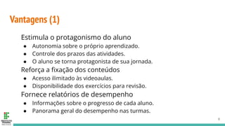 Vantagens (1)
Estimula o protagonismo do aluno
● Autonomia sobre o próprio aprendizado.
● Controle dos prazos das atividades.
● O aluno se torna protagonista de sua jornada.
Reforça a ﬁxação dos conteúdos
● Acesso ilimitado às videoaulas.
● Disponibilidade dos exercícios para revisão.
Fornece relatórios de desempenho
● Informações sobre o progresso de cada aluno.
● Panorama geral do desempenho nas turmas.
8
 
