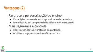 Vantagens (2)
Favorece a personalização do ensino
● Estratégias para melhorar o aprendizado de cada aluno.
● Identiﬁcação em tempo real das diﬁculdades e sucessos.
Mais segurança e controle
● Controle de acesso e proteção do conteúdo.
● Ambiente seguro contra invasões externas.
9
 