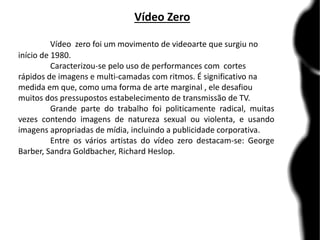 Vídeo Zero
Vídeo zero foi um movimento de videoarte que surgiu no
início de 1980.
Caracterizou-se pelo uso de performances com cortes
rápidos de imagens e multi-camadas com ritmos. É significativo na
medida em que, como uma forma de arte marginal , ele desafiou
muitos dos pressupostos estabelecimento de transmissão de TV.
Grande parte do trabalho foi politicamente radical, muitas
vezes contendo imagens de natureza sexual ou violenta, e usando
imagens apropriadas de mídia, incluindo a publicidade corporativa.
Entre os vários artistas do vídeo zero destacam-se: George
Barber, Sandra Goldbacher, Richard Heslop.
 