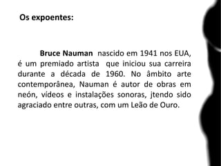Os expoentes:
Bruce Nauman nascido em 1941 nos EUA,
é um premiado artista que iniciou sua carreira
durante a década de 1960. No âmbito arte
contemporânea, Nauman é autor de obras em
neón, vídeos e instalações sonoras, jtendo sido
agraciado entre outras, com um Leão de Ouro.
 