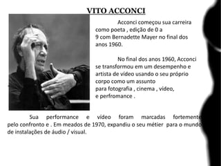 VITO ACCONCI
.
Sua performance e vídeo foram marcadas fortemente
pelo confronto e . Em meados de 1970, expandiu o seu métier para o mundo
de instalações de áudio / visual.
Acconci começou sua carreira
como poeta , edição de 0 a
9 com Bernadette Mayer no final dos
anos 1960.
No final dos anos 1960, Acconci
se transformou em um desempenho e
artista de vídeo usando o seu próprio
corpo como um assunto
para fotografia , cinema , vídeo,
e perfromance .
 