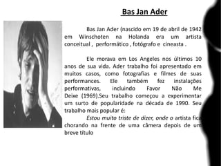Bas Jan Ader
Bas Jan Ader (nascido em 19 de abril de 1942
em Winschoten na Holanda era um artista
conceitual , performático , fotógrafo e cineasta .
Ele morava em Los Angeles nos últimos 10
anos de sua vida. Ader trabalho foi apresentado em
muitos casos, como fotografias e filmes de suas
performances. Ele também fez instalações
performativas, incluindo Favor Não Me
Deixe (1969).Seu trabalho começou a experimentar
um surto de popularidade na década de 1990. Seu
trabalho mais popular é:
Estou muito triste de dizer, onde o artista fica
chorando na frente de uma câmera depois de um
breve título
 