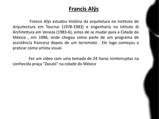 Francis Alÿs
Francis Alÿs estudou história da arquitetura no Instituto de
Arquitectura em Tournai (1978-1983) e engenharia na Istituto di
Architettura em Veneza (1983-6), antes de se mudar para a Cidade do
México , em 1986, onde chegou como parte de um programa de
assistência francesa depois de um terremoto . Ele logo começou a
praticar como artista visual.
Fez um vídeo com uma tomada de 24 horas ininterruptas na
conhecida praça "Zocalo" na cidade do México
 