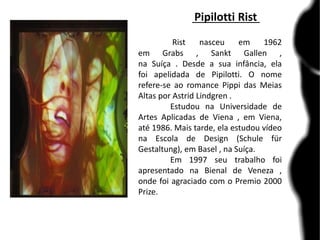 Pipilotti Rist
Rist nasceu em 1962
em Grabs , Sankt Gallen ,
na Suíça . Desde a sua infância, ela
foi apelidada de Pipilotti. O nome
refere-se ao romance Pippi das Meias
Altas por Astrid Lindgren .
Estudou na Universidade de
Artes Aplicadas de Viena , em Viena,
até 1986. Mais tarde, ela estudou vídeo
na Escola de Design (Schule für
Gestaltung), em Basel , na Suíça.
Em 1997 seu trabalho foi
apresentado na Bienal de Veneza ,
onde foi agraciado com o Premio 2000
Prize.
 