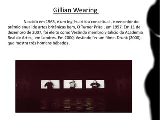 Gillian Wearing
Nascido em 1963, é um Inglês artista conceitual , e vencedor do
prêmio anual de artes britânicas bem, O Turner Prize , em 1997. Em 11 de
dezembro de 2007, foi eleito como Vestindo membro vitalício da Academia
Real de Artes , em Londres. Em 2000, Vestindo fez um filme, Drunk (2000),
que mostra três homens bêbados .
 
