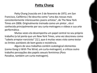 Patty Chang
Patty Chang (nascida em 3 de fevereiro de 1972, em San
Francisco, Califórnia ) foi descrita como "uma das nossas mais
consistentemente interessantes jovens artistas", de The New York
Times em 2006. Originalmente treinado como um pintor , ela é
conhecida principalmente por seu curta-metragens e vídeos e sua arte
performática .
Muitas vezes ela desempenha um papel central no seu próprio
trabalho (a tal ponto que um New York Times, uma vez descreveu como
"cabelo arrepiar-narcisista" [1] ), que é muitas vezes visto como testar
os limites aceitáveis ​​de bom gosto e resistência.
Alguns de seus trabalhos contém scatological elementos
(como Gong Li With The Wind, um curta-metragem), e críticas outro
trabalho percepções dos papéis sexuais femininos (Para
Paradise, também um curta-metragem).
 