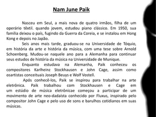 Nam June Paik
Nasceu em Seul, a mais nova de quatro irmãos, filha de um
operário têxtil. quando jovem, estudou piano clássico. Em 1950, sua
família deixou o país, fugindo da Guerra da Coreia, e se instalou em Hong
Kong e depois no Japão.
Seis anos mais tarde, graduou-se na Universidade de Tóquio,
em história da arte e história da música, com uma tese sobre Arnold
Schoenberg. Mudou-se naquele ano para a Alemanha para continuar
seus estudos de história da música na Universidade de Munique.
Enquanto estudava na Alemanha, Paik conheceu os
compositores Karlheinz Stockhausen e John Cage, assim como
osartistas conceituais Joseph Beuys e Wolf Vostell.
Após conhecê-los, Paik se inspirou para trabalhar na arte
eletrônica. Paik trabalhou com Stockhausen e Cage em
um estúdio de música eletrônicae começou a participar de um
movimento de arte neo-dadaísta conhecido por Fluxus, inspirado pelo
compositor John Cage e pelo uso de sons e barulhos cotidianos em suas
músicas.
 