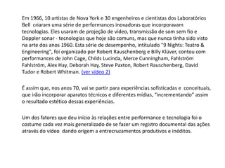 Em 1966, 10 artistas de Nova York e 30 engenheiros e cientistas dos Laboratórios
Bell criaram uma série de performances inovadoras que incorporavam
tecnologias. Eles usaram de projeção de vídeo, transmissão de som sem fio e
Doppler sonar - tecnologias que hoje são comuns, mas que nunca tinha sido visto
na arte dos anos 1960. Esta série de desempenho, intitulado "9 Nights: Teatro &
Engineering", foi organizado por Robert Rauschenberg e Billy Klüver, contou com
performances de John Cage, Childs Lucinda, Merce Cunningham, Fahlström
Fahlström, Alex Hay, Deborah Hay, Steve Paxton, Robert Rauschenberg, David
Tudor e Robert Whitman. (ver vídeo 2)
É assim que, nos anos 70, vai se partir para experiências sofisticadas e conceituais,
que irão incorporar aparatos técnicos e diferentes mídias, “incrementando” assim
o resultado estético dessas experiências.
Um dos fatores que deu início às relações entre performance e tecnologia foi o
costume cada vez mais generalizado de se fazer um registro documental das ações
através do vídeo dando origem a entrecruzamentos produtivos e inéditos.
 