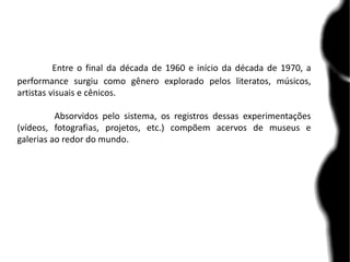 Entre o final da década de 1960 e início da década de 1970, a
performance surgiu como gênero explorado pelos literatos, músicos,
artistas visuais e cênicos.
Absorvidos pelo sistema, os registros dessas experimentações
(vídeos, fotografias, projetos, etc.) compõem acervos de museus e
galerias ao redor do mundo.
 