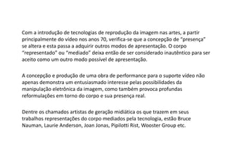 Com a introdução de tecnologias de reprodução da imagem nas artes, a partir
principalmente do vídeo nos anos 70, verifica-se que a concepção de “presença”
se altera e esta passa a adquirir outros modos de apresentação. O corpo
“representado” ou “mediado” deixa então de ser considerado inautêntico para ser
aceito como um outro modo possível de apresentação.
A concepção e produção de uma obra de performance para o suporte vídeo não
apenas demonstra um entusiasmado interesse pelas possibilidades da
manipulação eletrônica da imagem, como também provoca profundas
reformulações em torno do corpo e sua presença real.
Dentre os chamados artistas de geração midiática os que trazem em seus
trabalhos representações do corpo mediados pela tecnologia, estão Bruce
Nauman, Laurie Anderson, Joan Jonas, Pipilotti Rist, Wooster Group etc.
 