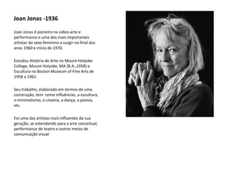 Joan Jonas -1936
Joan Jonas é pioneiro na video-arte e
performance e uma dos mais importantes
artistas do sexo feminino a surgir no final dos
anos 1960 e início de 1970.
Estudou História de Arte no Mount Holyoke
College, Mount Holyoke, MA (B.A.,1958) e
Escultura no Boston Museum of Fine Arts de
1958 a 1961.
Seu trabalho, elaborado em termos de uma
construção, tem como influências, a escultura,
o minimalismo, o cinema, a dança, a poesia,
etc.
Foi uma das artistas mais influentes da sua
geração, se estendendo para a arte conceitual,
performance de teatro e outros meios de
comunicação visual.
 