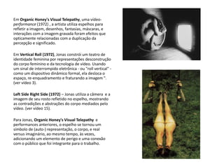Em Organic Honey's Visual Telepathy, uma vídeo-
performance (1972) , a artista utiliza espelhos para
refletir a imagem, desenhos, fantasias, máscaras, e
interações com a imagem gravada foram efeitos que
opticamente relacionadas com a duplicação da
percepção e significado.
Em Vertical Roll (1972), Jonas constrói um teatro de
identidade feminina por representações desconstrução
do corpo feminino e da tecnologia de vídeo. Usando
um sinal de interrompido eletrônica - ou "roll vertical" -
como um dispositivo dinâmico formal, ela desloca o
espaço, re-enquadramento e fraturando a imagem ".
(ver vídeo 3).
Left Side Right Side (1972) – Jonas utiliza a câmera e a
imagem de seu rosto refletido no espelho, mostrando
as contradições e abstrações do corpo mediados pelo
vídeo. (ver vídeo 15).
Para Jonas, Organic Honey's Visual Telepathy e
performances anteriores, o espelho se tornou um
símbolo de (auto-) representação, o corpo, e real
versus imaginário, ao mesmo tempo, às vezes,
adicionando um elemento de perigo e uma conexão
com o público que foi integrante para o trabalho.
 