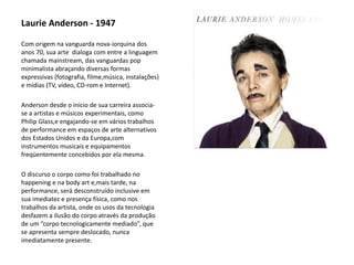Laurie Anderson - 1947
Com origem na vanguarda nova-iorquina dos
anos 70, sua arte dialoga com entre a linguagem
chamada mainstream, das vanguardas pop
minimalista abraçando diversas formas
expressivas (fotografia, filme,música, instalações)
e mídias (TV, vídeo, CD-rom e Internet).
Anderson desde o início de sua carreira associa-
se a artistas e músicos experimentais, como
Philip Glass,e engajando-se em vários trabalhos
de performance em espaços de arte alternativos
dos Estados Unidos e da Europa,com
instrumentos musicais e equipamentos
freqüentemente concebidos por ela mesma.
O discurso o corpo como foi trabalhado no
happening e na body art e,mais tarde, na
performance, será desconstruído inclusive em
sua imediatez e presença física, como nos
trabalhos da artista, onde os usos da tecnologia
desfazem a ilusão do corpo através da produção
de um “corpo tecnologicamente mediado”, que
se apresenta sempre deslocado, nunca
imediatamente presente.
 
