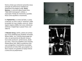 Outros artistas que estiveram presentes nessa
evolução da performance mediada por
dispositivos tecnológicos estão Bruce
Nauman, e a série de vídeos Studio Films.
“Walk With Contraposto”, enfatiza a
respiração e fluidez do movimento, questões
físicas como equilibrio e movimento.
Em Pipilotti Rist, os contos de fadas, o corpo,
a natureza, as cores e até os "romances" estão
enraizados em suas criações, como em Homo
Sapiens Sapiens (2005), tem como referências
artísticas o happening e o grupo Fluxus. (ver
vídeo 6)
O Wooster Group, (1975), coletivo de artistas
que incluiu Spalding Gray, Elizabeth LeCompte,
Willem Dafoe , etc. A Performing Garage tem
sido o lar permanente do Wooster Group e
local onde acontecem performances, desde
seu início. Entre seus trabalhos mais recentes,
Phedra (Nova York, 2001) os performers têm
suas coreografias e movimentos anunciados
previamente em telas DVD, que projetam um
devir corporal, em paralelo ao espaço textual
e cênico de sua performance.
 