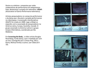 Dentre os coletivos compostos por redes
colaborativas de performance em telepresença
hoje, destacamos o projeto em telemática ADaPt
(Association of Dance Performance telematics).
Artistas pesquisadores no campo da performance
e da dança que discutem e propõe performances
no ciberespaço. A associação interdisciplinar
ADaPt5 foi criada em 2000. Logo a ADapt se
expandiu com a associação de pesquisadores na
América Latina, Europa, Austrália, Canadá. O
grupo associado na America Latina é o grupo
Corpos Informáticos, coordenado por Bia
Medeiros.
Em Screening the Body , o vídeo-artista Douglas
Rosenberg, funde dança, som e mediada por som
ao vivo. Coreografia por Li Chiao-Ping, Eiko e
Koma, Molissa Fenley e outros. (ver vídeos 8 9
10).
 