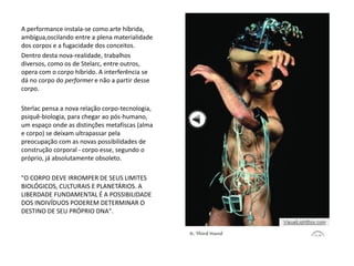 A performance instala-se como arte híbrida,
ambígua,oscilando entre a plena materialidade
dos corpos e a fugacidade dos conceitos.
Dentro desta nova-realidade, trabalhos
diversos, como os de Stelarc, entre outros,
opera com o corpo híbrido. A interferência se
dá no corpo do performer e não a partir desse
corpo.
Sterlac pensa a nova relação corpo-tecnologia,
psiquê-biologia, para chegar ao pós-humano,
um espaço onde as distinções metafíscas (alma
e corpo) se deixam ultrapassar pela
preocupação com as novas possibilidades de
construção corporal - corpo esse, segundo o
próprio, já absolutamente obsoleto.
"O CORPO DEVE IRROMPER DE SEUS LIMITES
BIOLÓGICOS, CULTURAIS E PLANETÁRIOS. A
LIBERDADE FUNDAMENTAL É A POSSIBILIDADE
DOS INDIVÍDUOS PODEREM DETERMINAR O
DESTINO DE SEU PRÓPRIO DNA".
 