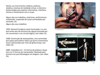 Sterlac usa instrumentos médicos, próteses,
robótica, sistemas de realidade virtual, a Internet e
biotecnologia para explorar alternativas, interfaces
íntimas e involuntárias com o corpo.
Alguns dos seu trabalhos, anteriores, performances
multimedia, suspensão do corpo comandadas por
controles, etc.
Alguns dos seus trabalhos:
1993: Stomach Sculpture (auto-iluminação, o e som
que emite vem da estrutura da cápsula acionada por
um servomotor e um circuito lógico). (ver vídeo 11)
1998: Construção de exoesqueleto, uma caminhada
de 6 patas pneumático robot cuja perna movimentos
foram selecionados por meio de gestos braço. (ver
vídeo 12)
2000 : Extended arm – Em forma de prótese o braço
tem um 11 formas do manipulador. Realizada pela
primeira vez para Mutalogues em Avignon. (ver vídeo
13)
 
