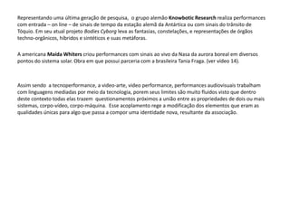 Representando uma última geração de pesquisa, o grupo alemão Knowbotic Research realiza performances
com entrada – on line – de sinais de tempo da estação alemã da Antártica ou com sinais do trânsito de
Tóquio. Em seu atual projeto Bodies Cyborg leva as fantasias, constelações, e representações de órgãos
techno-orgânicos, híbridos e sintéticos e suas metáforas.
A americana Maída Whiters criou performances com sinais ao vivo da Nasa da aurora boreal em diversos
pontos do sistema solar. Obra em que possui parceria com a brasileira Tania Fraga. (ver vídeo 14).
Assim sendo a tecnoperformance, a video-arte, video performance, performances audiovisuais trabalham
com linguagens mediadas por meio da tecnologia, porem seus limites são muito fluidos visto que dentro
deste contexto todas elas trazem questionamentos próximos a união entre as propriedades de dois ou mais
sistemas, corpo-vídeo, corpo-máquina. Esse acoplamento rege a modificação dos elementos que eram as
qualidades únicas para algo que passa a compor uma identidade nova, resultante da associação.
 
