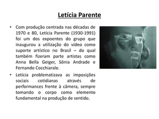 Letícia Parente
• Com produção centrada nas décadas de
1970 e 80, Letícia Parente (1930-1991)
foi um dos expoentes do grupo que
inaugurou a utilização do vídeo como
suporte artístico no Brasil – do qual
também fizeram parte artistas como
Anna Bella Geiger, Sônia Andrade e
Fernando Cocchiarale.
• Letícia problematizava as imposições
sociais cotidianas através de
performances frente à câmera, sempre
tomando o corpo como elemento
fundamental na produção de sentido.
 