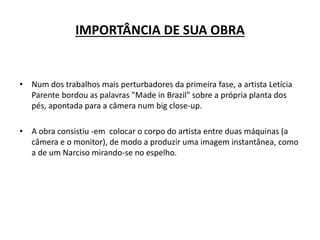 IMPORTÂNCIA DE SUA OBRA
• Num dos trabalhos mais perturbadores da primeira fase, a artista Letícia
Parente bordou as palavras "Made in Brazil" sobre a própria planta dos
pés, apontada para a câmera num big close-up.
• A obra consistiu -em colocar o corpo do artista entre duas máquinas (a
câmera e o monitor), de modo a produzir uma imagem instantânea, como
a de um Narciso mirando-se no espelho.
 
