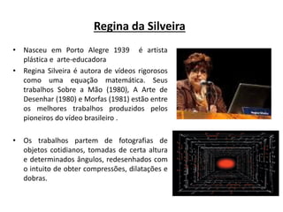Regina da Silveira
• Nasceu em Porto Alegre 1939 é artista
plástica e arte-educadora
• Regina Silveira é autora de vídeos rigorosos
como uma equação matemática. Seus
trabalhos Sobre a Mão (1980), A Arte de
Desenhar (1980) e Morfas (1981) estão entre
os melhores trabalhos produzidos pelos
pioneiros do vídeo brasileiro .
• Os trabalhos partem de fotografias de
objetos cotidianos, tomadas de certa altura
e determinados ângulos, redesenhados com
o intuito de obter compressões, dilatações e
dobras.
 