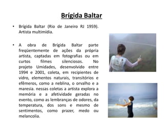 Brígida Baltar
• Brígida Baltar (Rio de Janeiro RJ 1959).
Artista multimídia.
• A obra de Brígida Baltar parte
freqüentemente de ações da própria
artista, captadas em fotografias ou em
curtos filmes silenciosos. No
projeto Umidades, desenvolvido entre
1994 e 2001, coleta, em recipientes de
vidro, elementos naturais, transitórios e
efêmeros, como a neblina, o orvalho e a
maresia. nessas coletas a artista explora a
memória e a afetividade geradas no
evento, como as lembranças de odores, da
temperatura, dos sons e mesmo de
sentimentos, como prazer, medo ou
melancolia.
 
