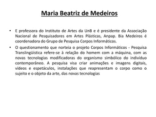 • E professora do Instituto de Artes da UnB e é presidente da Associação
Nacional de Pesquisadores em Artes Plásticas, Anpap. Bia Medeiros é
coordenadora do Grupo de Pesquisa Corpos Informáticos.
• O questionamento que norteia o projeto Corpos Informáticos - Pesquisa
Translingüística refere-se à relação do homem com a máquina, com as
novas tecnologias modificadoras do organismo simbólico do indivíduo
contemporâneo. A pesquisa visa criar animações e imagens digitais,
vídeos e espetáculos, instalações que reapresentam o corpo como o
sujeito e o objeto da arte, das novas tecnologias
Maria Beatriz de Medeiros
 