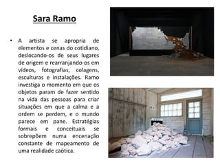 Sara Ramo
• A artista se apropria de
elementos e cenas do cotidiano,
deslocando-os de seus lugares
de origem e rearranjando-os em
vídeos, fotografias, colagens,
esculturas e instalações. Ramo
investiga o momento em que os
objetos param de fazer sentido
na vida das pessoas para criar
situações em que a calma e a
ordem se perdem, e o mundo
parece em pane. Estratégias
formais e conceituais se
sobrepõem numa encenação
constante de mapeamento de
uma realidade caótica.
 