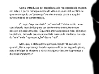 Com a introdução de tecnologias de reprodução da imagem
nas artes, a partir principalmente do vídeo nos anos 70, verifica-se
que a concepção de “presença” se altera e esta passa a adquirir
outros modos de apresentação.
O corpo “representado” ou “mediado” deixa então de ser
considerado inautêntico para ser aceito como um outro modo
possível de apresentação. É quando artistas lançarão mão, com mais
freqüência, tanto da presença imediata quanto da mediada, ou seja,
do “real” e da “representação” desse “real”.
Mas, qual o status desse corpo mediado? O que ocorre
quando, física, a presença imediata passa a ficar em segundo plano,
para dar lugar às imagens e narrativas que articulam fragmentos e
distintas linguagens?
 