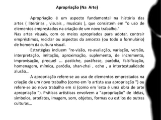 Apropriação (Na Arte)
Apropriação é um aspecto fundamental na história das
artes ( literárias , visuais , musicais ), que consistem em "o uso de
elementos emprestados na criação de um novo trabalho."
Nas artes visuais, com os meios apropriados para adotar, contrair
empréstimos, reciclar ou aspectos da amostra (ou todo o formulário)
de homem da cultura visual.
Estratégias incluem "re-visão, re-avaliação, variação, versão,
interpretação, imitação, aproximação, suplemento, de incremento,
improvisação, prequel ... pastiche, paráfrase, paródia, falsificação,
homenagem, mímica, paródia, shan-zhai , echo , a intertextualidade
alusão...
A apropriação refere-se ao uso de elementos emprestados na
criação de um novo trabalho (como em 'o artista usa apropriação ") ou
refere-se ao novo trabalho em si (como em 'esta é uma obra de arte
apropriação "). Práticas artísticas envolvem a "apropriação" de idéias,
símbolos, artefatos, imagem, som, objetos, formas ou estilos de outras
culturas...
 
