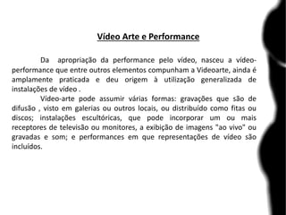 Vídeo Arte e Performance
Da apropriação da performance pelo vídeo, nasceu a vídeo-
performance que entre outros elementos compunham a Videoarte, ainda é
amplamente praticada e deu origem à utilização generalizada de
instalações de vídeo .
Vídeo-arte pode assumir várias formas: gravações que são de
difusão , visto em galerias ou outros locais, ou distribuído como fitas ou
discos; instalações escultóricas, que pode incorporar um ou mais
receptores de televisão ou monitores, a exibição de imagens "ao vivo" ou
gravadas e som; e performances em que representações de vídeo são
incluídos.
 