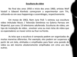 Escultura de vídeo
No final dos anos 1950 e início dos anos 1960, artistas Wolf
Vostell e Edward Kienholz começaram a experimentar com TVs,
utilizando-os em seus happenings e assemblages, respectivamente.
Em março de 1963, Nam June Paik 's estreou sua escultura
vídeo intitulado Music / Televisão Eletrônico na Galeria Parnass em
Wupertal, que usou 13 televisores adulterada. Esculturas de vídeo, um
tipo de instalação de vídeo , envolver uma ou mais telas de vídeo que
os espectadores se mover entre ou ficar na frente.
As telas que a escultura é composta podem ser organizadas de
muitas maneiras diferentes. Por exemplo, eles podem ser suspensos a
partir de um teto, alinhados e empilhados para fazer uma parede de
vídeo ou até mesmo aleatoriamente empilhados em cima uns dos
outros.
 