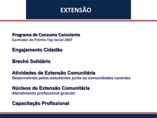 EXTENSÃO Programa de Consumo Consciente Ganhador do Prêmio Top Social 2007 Engajamento Cidadão Brechó Solidário Atividades de Extensão Comunitária Desenvolvido pelos estudantes junto as comunidades carentes Núcleos de Extensão Comunitária Atendimento profissional gratuito Capacitação Profissional 
