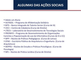Adote um Aluno ALFASOL – Programa de Alfabetização Solidária BITS – Banco Integrado de Talento Senior (Curso de SI) CECI – Centro de Cidadania (Curso de Direito) LTECS – Laboratório de Desenvolvimento de Tecnologias Sociais PROINFO – Programa de Desenvolvimento de Organizações Carentes e Popularização do uso da Informática (Cursos de SI e CC) NPP – Núcleo de Práticas Pedagógicas  (Curso de Letras) EPAE – Escritório Público de Arquitetura e Engenharia  (Curso de Arquitetura) NEPPSI – Núcleo de Estudos e Práticas Psicológicas  (Curso de Psicologia) NPJ – Núcleo de Prática Jurídica (Curso de Direito) ALGUMAS DAS AÇÕES SOCIAIS 