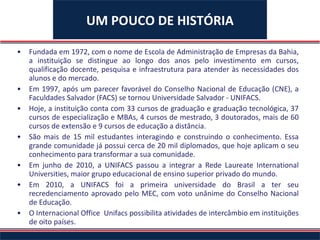 Fundada em 1972, com o nome de Escola de Administração de Empresas da Bahia, a instituição se distingue ao longo dos anos pelo investimento em cursos, qualificação docente, pesquisa e infraestrutura para atender às necessidades dos alunos e do mercado.   Em 1997, após um parecer favorável do Conselho Nacional de Educação (CNE), a Faculdades Salvador (FACS) se tornou Universidade Salvador - UNIFACS.  Hoje, a instituição conta com 33 cursos de graduação e graduação tecnológica, 37 cursos de especialização e MBAs, 4 cursos de mestrado, 3 doutorados, mais de 60 cursos de extensão e 9 cursos de educação a distância. São mais de 15 mil estudantes interagindo e construindo o conhecimento. Essa grande comunidade já possui cerca de 20 mil diplomados, que hoje aplicam o seu conhecimento para transformar a sua comunidade. Em junho de 2010, a UNIFACS passou a integrar a Rede Laureate International Universities, maior grupo educacional de ensino superior privado do mundo. Em 2010, a UNIFACS foi a primeira universidade do Brasil a ter seu recredenciamento aprovado pelo MEC, com voto unânime do Conselho Nacional de Educação.   O Internacional Office  Unifacs possibilita atividades de intercâmbio em instituições de oito países. UM POUCO DE HISTÓRIA 