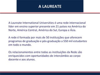 A LAUREATE A Laureate International Universities é uma rede internacional líder em ensino superior presente em 21 países na América do Norte, América Central, América do Sul, Europa e Ásia.  A rede é formada por mais de 50 instituições que oferecem programas de graduação e pós-graduação a 550 mil estudantes em todo o mundo.  Os relacionamentos entre todas as instituições da Rede são enriquecidos com oportunidades de intercâmbio ao corpo docente e aos alunos.  