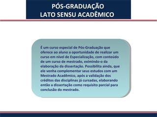 É um curso especial de Pós-Graduação que oferece ao aluno a oportunidade de realizar um curso em nível de Especialização, com conteúdo de um curso de mestrado, eximindo-o da elaboração da dissertação. Possibilita ainda, que ele venha complementar seus estudos com um Mestrado Acadêmico, após a validação dos créditos das disciplinas já cursadas, elaborando então a dissertação como requisito parcial para conclusão do mestrado.   PÓS-GRADUAÇÃO LATO SENSU ACADÊMICO   