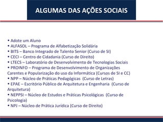 ALGUMAS DAS AÇÕES SOCIAIS



• Adote um Aluno
• ALFASOL – Programa de Alfabetização Solidária
• BITS – Banco Integrado de Talento Senior (Curso de SI)
• CECI – Centro de Cidadania (Curso de Direito)
• LTECS – Laboratório de Desenvolvimento de Tecnologias Sociais
• PROINFO – Programa de Desenvolvimento de Organizações
Carentes e Popularização do uso da Informática (Cursos de SI e CC)
• NPP – Núcleo de Práticas Pedagógicas (Curso de Letras)
• EPAE – Escritório Público de Arquitetura e Engenharia (Curso de
Arquitetura)
• NEPPSI – Núcleo de Estudos e Práticas Psicológicas (Curso de
Psicologia)
• NPJ – Núcleo de Prática Jurídica (Curso de Direito)
 