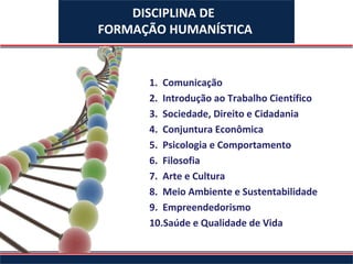 DISCIPLINA DE
FORMAÇÃO HUMANÍSTICA


      1. Comunicação
      2. Introdução ao Trabalho Científico
      3. Sociedade, Direito e Cidadania
      4. Conjuntura Econômica
      5. Psicologia e Comportamento
      6. Filosofia
      7. Arte e Cultura
      8. Meio Ambiente e Sustentabilidade
      9. Empreendedorismo
      10.Saúde e Qualidade de Vida
 
