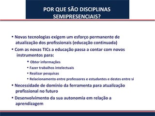 POR QUE SÃO DISCIPLINAS
                    SEMIPRESENCIAIS?


• Novas tecnologias exigem um esforço permanente de
  atualização dos profissionais (educação continuada)
• Com as novas TICs a educação passa a contar com novos
   instrumentos para:
         • Obter informações
       • Fazer trabalhos intelectuais
       • Realizar pesquisas
       • Relacionamento entre professores e estudantes e destes entre si
• Necessidade de domínio da ferramenta para atualização
  profissional no futuro
• Desenvolvimento da sua autonomia em relação a
  aprendizagem
 