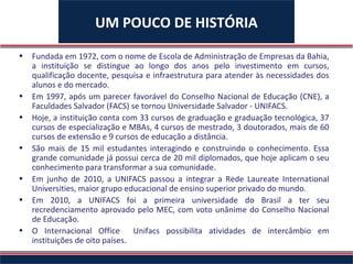 UM POUCO DE HISTÓRIA
•   Fundada em 1972, com o nome de Escola de Administração de Empresas da Bahia,
    a instituição se distingue ao longo dos anos pelo investimento em cursos,
    qualificação docente, pesquisa e infraestrutura para atender às necessidades dos
    alunos e do mercado.
•   Em 1997, após um parecer favorável do Conselho Nacional de Educação (CNE), a
    Faculdades Salvador (FACS) se tornou Universidade Salvador - UNIFACS.
•   Hoje, a instituição conta com 33 cursos de graduação e graduação tecnológica, 37
    cursos de especialização e MBAs, 4 cursos de mestrado, 3 doutorados, mais de 60
    cursos de extensão e 9 cursos de educação a distância.
•   São mais de 15 mil estudantes interagindo e construindo o conhecimento. Essa
    grande comunidade já possui cerca de 20 mil diplomados, que hoje aplicam o seu
    conhecimento para transformar a sua comunidade.
•   Em junho de 2010, a UNIFACS passou a integrar a Rede Laureate International
    Universities, maior grupo educacional de ensino superior privado do mundo.
•   Em 2010, a UNIFACS foi a primeira universidade do Brasil a ter seu
    recredenciamento aprovado pelo MEC, com voto unânime do Conselho Nacional
    de Educação.
•   O Internacional Office       Unifacs possibilita atividades de intercâmbio em
    instituições de oito países.
 