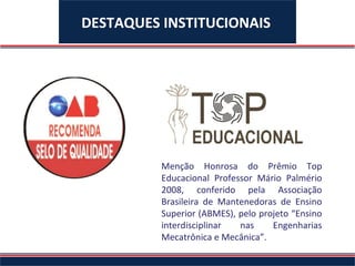DESTAQUES INSTITUCIONAIS




                      Menção Honrosa do Prêmio Top
                      Educacional Professor Mário Palmério
                      2008, conferido pela Associação
Selo de qualidade
                      Brasileira de Mantenedoras de Ensino
conferido pela OAB
Nacional para o       Superior (ABMES), pelo projeto “Ensino
curso de Direito da   interdisciplinar  nas     Engenharias
UNIFACS.              Mecatrônica e Mecânica”.
 