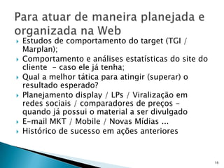    Estudos de comportamento do target (TGI /
    Marplan);
   Comportamento e análises estatísticas do site do
    cliente - caso ele já tenha;
   Qual a melhor tática para atingir (superar) o
    resultado esperado?
   Planejamento display / LPs / Viralização em
    redes sociais / comparadores de preços -
    quando já possui o material a ser divulgado
   E-mail MKT / Mobile / Novas Mídias ...
   Histórico de sucesso em ações anteriores


                                                       16
 