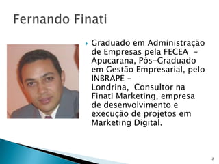    Graduado em Administração
    de Empresas pela FECEA -
    Apucarana, Pós-Graduado
    em Gestão Empresarial, pelo
    INBRAPE -
    Londrina, Consultor na
    Finati Marketing, empresa
    de desenvolvimento e
    execução de projetos em
    Marketing Digital.



                                  2
 