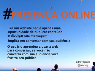 #PRESENÇA ONLINE
Ter um website não é apenas uma
oportunidade de publicar conteúdo
e divulgar sua mensagem
Implica em conversar com sua audiência
O usuário aprendeu a usar a web
para conversar, se você não
conversa com sua audiência você
frustra seu público.
                                         Edney Souza
                                          @interney
                                                       20
 