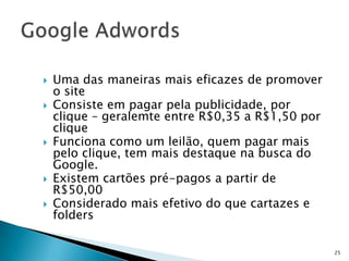    Uma das maneiras mais eficazes de promover
    o site
   Consiste em pagar pela publicidade, por
    clique – geralemte entre R$0,35 a R$1,50 por
    clique
   Funciona como um leilão, quem pagar mais
    pelo clique, tem mais destaque na busca do
    Google.
   Existem cartões pré-pagos a partir de
    R$50,00
   Considerado mais efetivo do que cartazes e
    folders

                                                   25
 