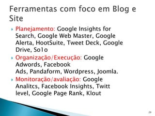    Planejamento: Google Insights for
    Search, Google Web Master, Google
    Alerta, HootSuite, Tweet Deck, Google
    Drive, So1o
   Organização/Execução: Google
    Adwords, Facebook
    Ads, Pandaform, Wordpress, Joomla.
   Monitoração/avaliação: Google
    Analitcs, Facebook Insights, Twitt
    level, Google Page Rank, Klout


                                            29
 